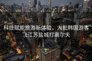科技賦能旅游新體驗，大批韓國游客飛江蘇鹽城打高爾夫