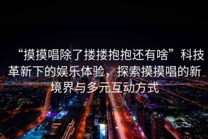 “摸摸唱除了摟摟抱抱還有啥”科技革新下的娛樂體驗，探索摸摸唱的新境界與多元互動方式