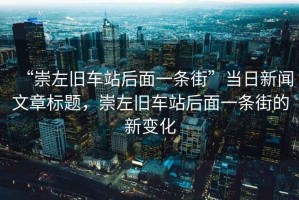 “崇左舊車站后面一條街”當日新聞文章標題，崇左舊車站后面一條街的新變化