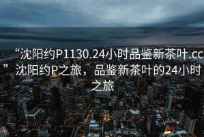“沈陽約P1130.24小時品鑒新茶葉.cc”沈陽約P之旅，品鑒新茶葉的24小時之旅