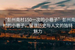 “彭州南村150一次的小巷子”彭州南村的小巷子，探尋歷史與人文的獨特魅力