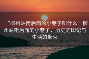 “柳州站街后面的小巷子叫什么”柳州站街后面的小巷子，歷史的印記與生活的煙火