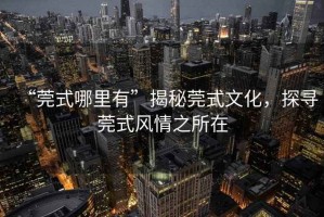 “莞式哪里有”揭秘莞式文化，探尋莞式風情之所在
