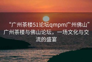 “廣州茶樓51論壇qmpm廣州佛山”廣州茶樓與佛山論壇，一場文化與交流的盛宴