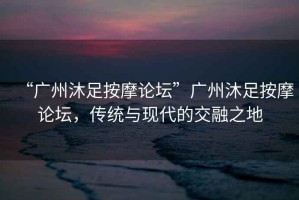 “廣州沐足按摩論壇”廣州沐足按摩論壇，傳統與現代的交融之地