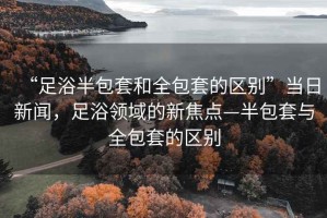 “足浴半包套和全包套的區別”當日新聞，足浴領域的新焦點—半包套與全包套的區別
