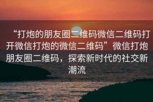 “打炮的朋友圈二維碼微信二維碼打開微信打炮的微信二維碼”微信打炮朋友圈二維碼，探索新時代的社交新潮流