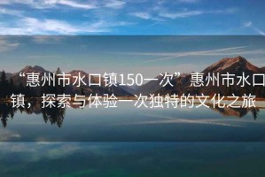 “惠州市水口鎮150一次”惠州市水口鎮，探索與體驗一次獨特的文化之旅