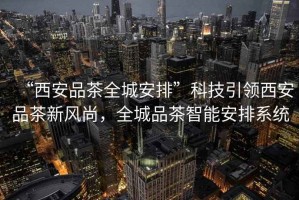 “西安品茶全城安排”科技引領西安品茶新風尚，全城品茶智能安排系統