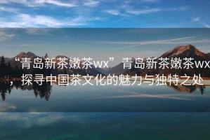 “青島新茶嫩茶wx”青島新茶嫩茶wx，探尋中國茶文化的魅力與獨特之處