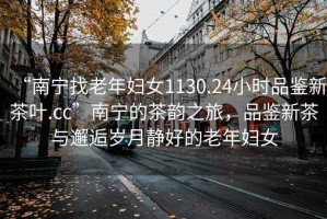 “南寧找老年婦女1130.24小時(shí)品鑒新茶葉.cc”南寧的茶韻之旅，品鑒新茶與邂逅歲月靜好的老年婦女