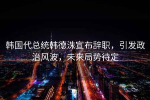 韓國代總統韓德洙宣布辭職，引發政治風波，未來局勢待定