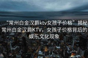 “常州白金漢爵ktv女孩子價格”揭秘常州白金漢爵KTV，女孩子價格背后的娛樂文化現(xiàn)象