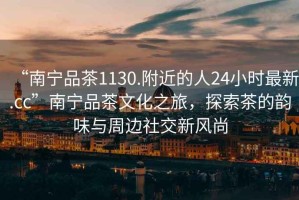 “南寧品茶1130.附近的人24小時(shí)最新.cc”南寧品茶文化之旅，探索茶的韻味與周邊社交新風(fēng)尚