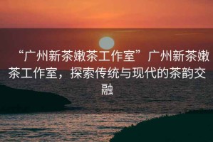 “廣州新茶嫩茶工作室”廣州新茶嫩茶工作室，探索傳統與現代的茶韻交融