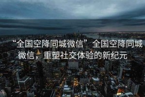 “全國空降同城微信”全國空降同城微信，重塑社交體驗的新紀元