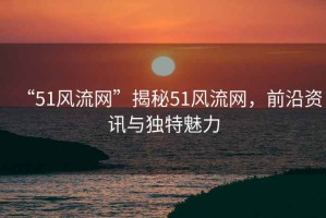 “51風流網(wǎng)”揭秘51風流網(wǎng)，前沿資訊與獨特魅力