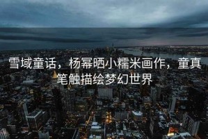 雪域童話，楊冪曬小糯米畫作，童真筆觸描繪夢(mèng)幻世界