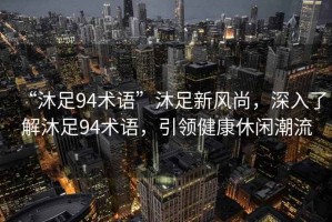 “沐足94術(shù)語”沐足新風(fēng)尚，深入了解沐足94術(shù)語，引領(lǐng)健康休閑潮流