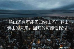 “鶴山還有可能回歸佛山嗎”鶴山與佛山的未來，回歸的可能性探討