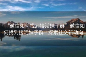 “微信如何找到接活妹子群”微信如何找到接活妹子群—探索社交新動向