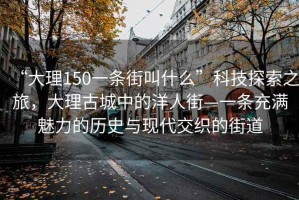 “大理150一條街叫什么”科技探索之旅，大理古城中的洋人街—一條充滿魅力的歷史與現代交織的街道