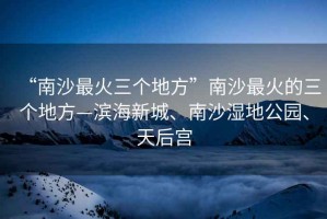 “南沙最火三個地方”南沙最火的三個地方—濱海新城、南沙濕地公園、天后宮