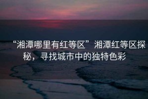 “湘潭哪里有紅等區(qū)”湘潭紅等區(qū)探秘，尋找城市中的獨(dú)特色彩