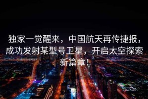 獨家一覺醒來，中國航天再傳捷報，成功發射某型號衛星，開啟太空探索新篇章！
