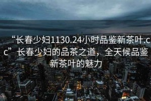 “長春少婦1130.24小時品鑒新茶葉.cc”長春少婦的品茶之道，全天候品鑒新茶葉的魅力