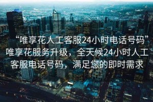 “唯享花人工客服24小時電話號碼”唯享花服務升級，全天候24小時人工客服電話號碼，滿足您的即時需求