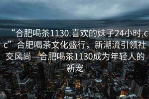 “合肥喝茶1130.喜歡的妹子24小時(shí).cc”合肥喝茶文化盛行，新潮流引領(lǐng)社交風(fēng)尚—合肥喝茶1130成為年輕人的新寵