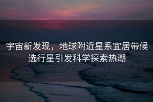 宇宙新發(fā)現(xiàn)，地球附近星系宜居帶候選行星引發(fā)科學(xué)探索熱潮