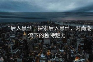 “后入黑絲”探索后入黑絲，時尚潮流下的獨特魅力