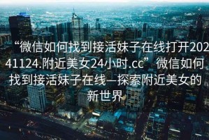 “微信如何找到接活妹子在線打開20241124.附近美女24小時.cc”微信如何找到接活妹子在線—探索附近美女的新世界