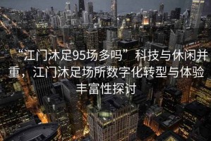“江門沐足95場(chǎng)多嗎”科技與休閑并重，江門沐足場(chǎng)所數(shù)字化轉(zhuǎn)型與體驗(yàn)豐富性探討
