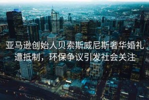 亞馬遜創(chuàng)始人貝索斯威尼斯奢華婚禮遭抵制，環(huán)保爭(zhēng)議引發(fā)社會(huì)關(guān)注