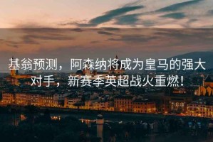 基翁預測，阿森納將成為皇馬的強大對手，新賽季英超戰火重燃！