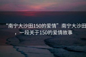 “南寧大沙田150的愛情”南寧大沙田，一段關(guān)于150的愛情故事
