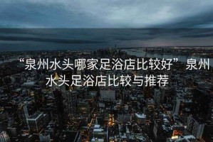 “泉州水頭哪家足浴店比較好”泉州水頭足浴店比較與推薦