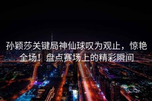 孫穎莎關(guān)鍵局神仙球嘆為觀止，驚艷全場！盤點(diǎn)賽場上的精彩瞬間