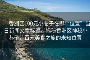 “香洲區100元小巷子在哪個位置”當日新聞文章標題，揭秘香洲區神秘小巷子，百元美食之旅的未知位置