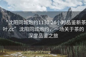 “沈陽同城炮約1130.24小時(shí)品鑒新茶葉.cc”沈陽同城炮約，一場關(guān)于茶的深度品鑒之旅