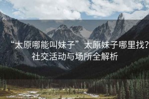 “太原哪能叫妹子”太原妹子哪里找？社交活動與場所全解析