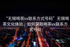 “無錫喝茶vx聯系方式號碼”無錫喝茶文化體驗，如何獲取喝茶vx聯系方式號碼