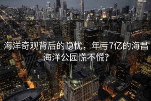 海洋奇觀背后的隱憂(yōu)，年虧7億的海昌海洋公園慌不慌？
