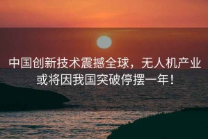 中國創新技術震撼全球，無人機產業或將因我國突破停擺一年！