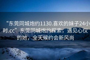 “東莞同城炮約1130.喜歡的妹子24小時.cc”東莞同城炮約探索，遇見心儀的她，全天候約會新風尚