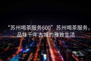 “蘇州喝茶服務600”蘇州喝茶服務，品味千年古城的雅致生活