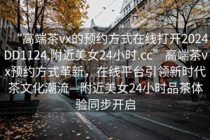 “高端茶vx的預約方式在線打開2024DD1124.附近美女24小時.cc”高端茶vx預約方式革新，在線平臺引領新時代茶文化潮流—附近美女24小時品茶體驗同步開啟
